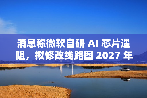 消息称微软自研 AI 芯片遇阻，拟修改线路图 2027 年推出 Maia 280 应对英伟达竞争