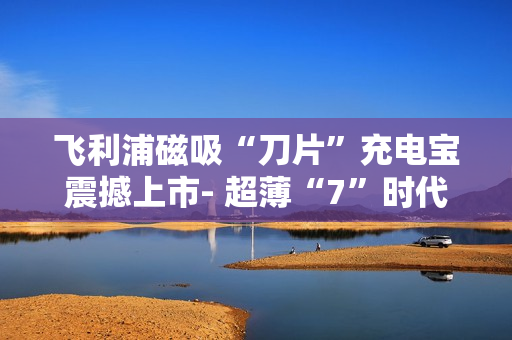 飞利浦磁吸“刀片”充电宝震撼上市- 超薄“7”时代来临