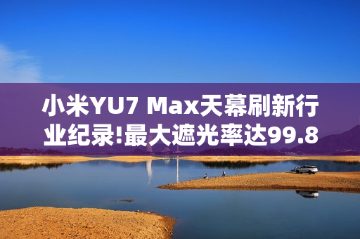 小米YU7 Max天幕刷新行业纪录!最大遮光率达99.85%