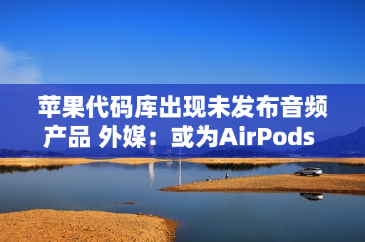 苹果代码库出现未发布音频产品 外媒：或为AirPods Pro3