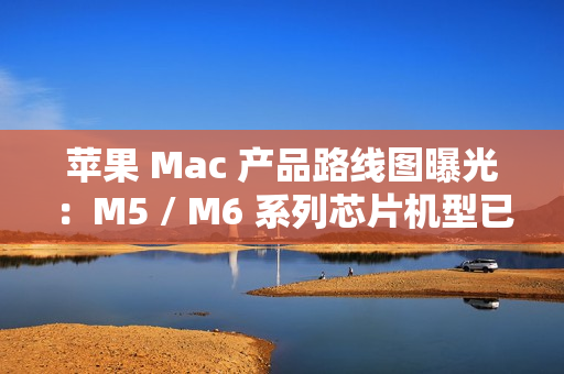苹果 Mac 产品路线图曝光：M5 / M6 系列芯片机型已规划至 2026 年末