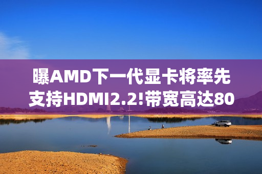 曝AMD下一代显卡将率先支持HDMI2.2!带宽高达80Gbps