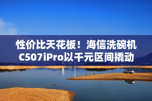 性价比天花板！海信洗碗机C507iPro以千元区间撬动万元级体验
