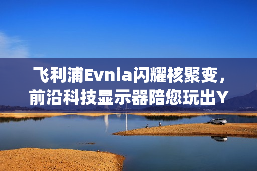 飞利浦Evnia闪耀核聚变，前沿科技显示器陪您玩出Young！