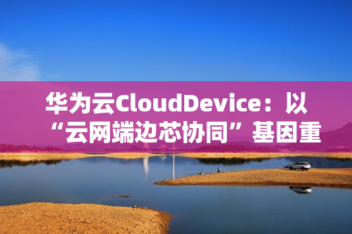 华为云CloudDevice：以“云网端边芯协同”基因重新定义云终端