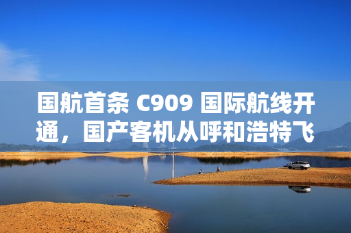 国航首条 C909 国际航线开通，国产客机从呼和浩特飞向乌兰巴托