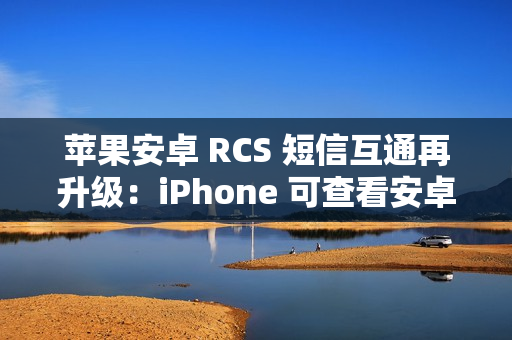 苹果安卓 RCS 短信互通再升级：iPhone 可查看安卓用户重新编辑的消息