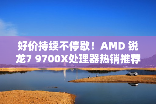 好价持续不停歇！AMD 锐龙7 9700X处理器热销推荐