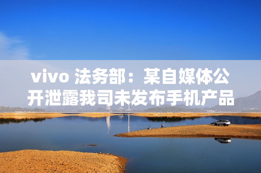 vivo 法务部：某自媒体公开泄露我司未发布手机产品涉密信息，已报案