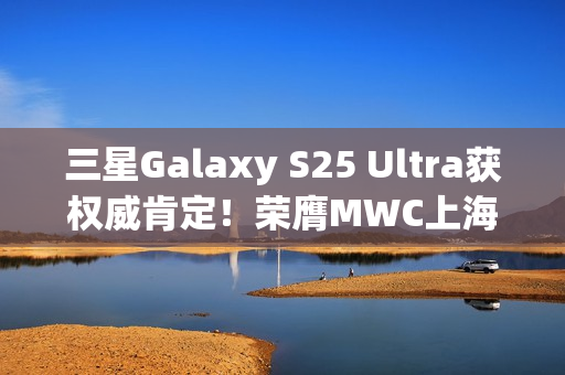 三星Galaxy S25 Ultra获权威肯定！荣膺MWC上海重磅奖项
