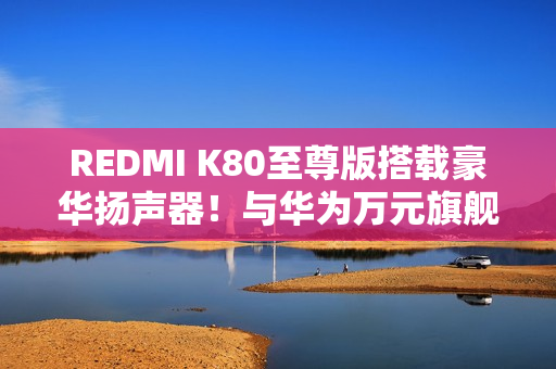 REDMI K80至尊版搭载豪华扬声器！与华为万元旗舰同款