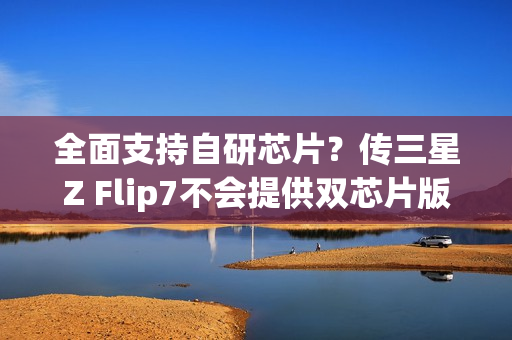 全面支持自研芯片?传三星Z Flip7不会提供双芯片版本 全面支持自研芯片?传三星Z Flip7不会提供双芯片版本