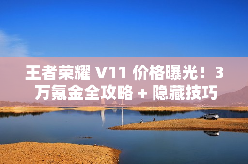 王者荣耀 V11 价格曝光！3 万氪金全攻略 + 隐藏技巧必看