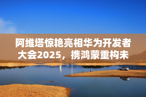 阿维塔惊艳亮相华为开发者大会2025，携鸿蒙重构未来出行之美