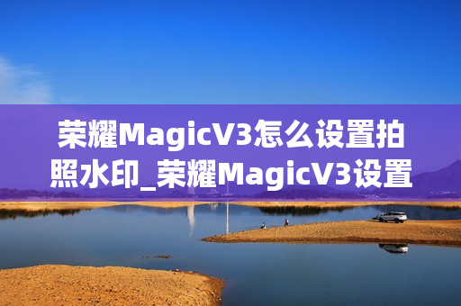 荣耀MagicV3怎么设置拍照水印_荣耀MagicV3设置拍照水印的方法推荐