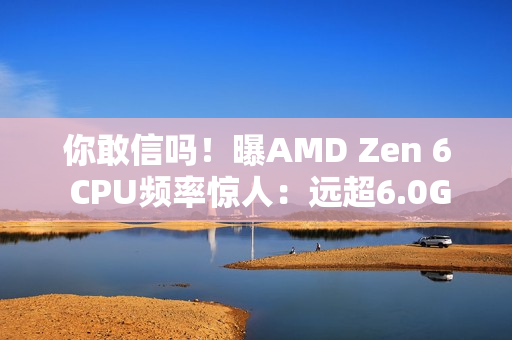你敢信吗！曝AMD Zen 6 CPU频率惊人：远超6.0GHz！