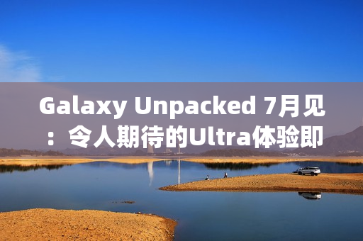 Galaxy Unpacked 7月见：令人期待的Ultra体验即将在折叠屏展开