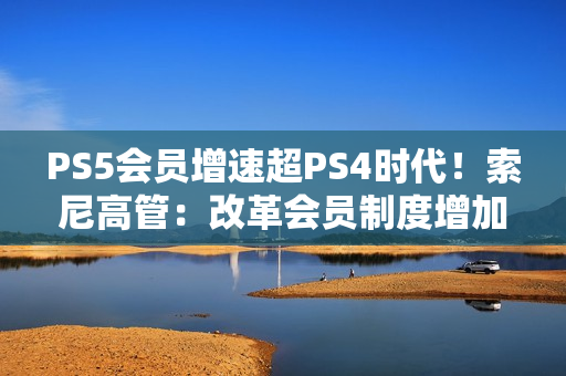 PS5会员增速超PS4时代！索尼高管：改革会员制度增加吸引力