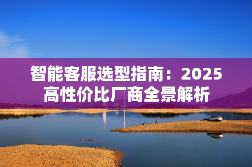 智能客服选型指南：2025高性价比厂商全景解析