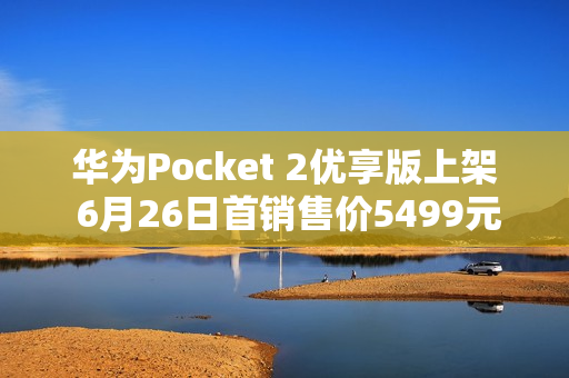 华为Pocket 2优享版上架 6月26日首销售价5499元起 华为Pocket 2优享版上架 6月26日首销售价5499元起
