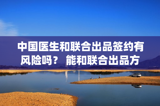 中国医生和联合出品签约有风险吗？ 能和联合出品方签约吗？(中国医生和在一起)