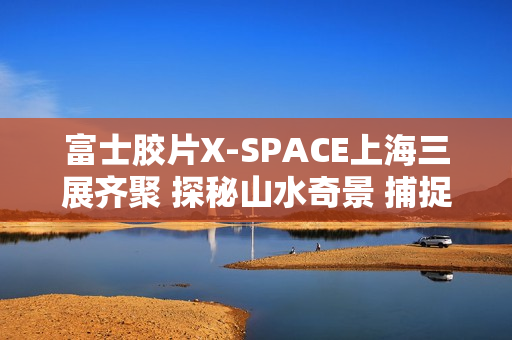 富士胶片X-SPACE上海三展齐聚 探秘山水奇景 捕捉生活的AB面
