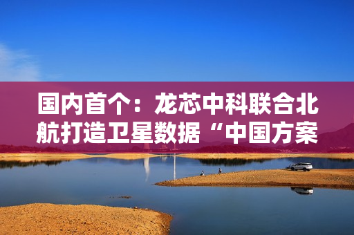 国内首个：龙芯中科联合北航打造卫星数据“中国方案”