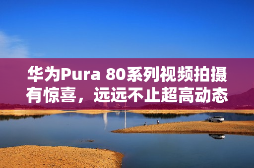 华为Pura 80系列视频拍摄有惊喜，远远不止超高动态范围