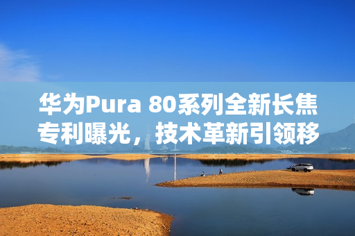华为Pura 80系列全新长焦专利曝光，技术革新引领移动影像新时代