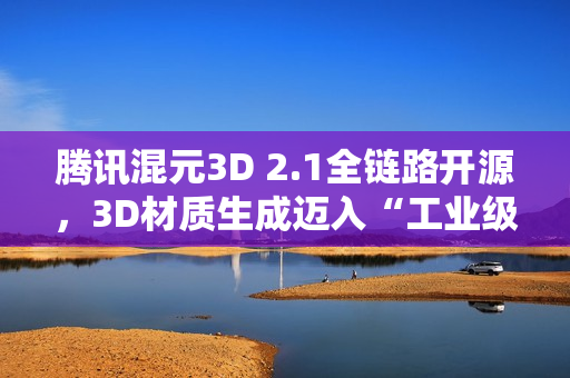 腾讯混元3D 2.1全链路开源，3D材质生成迈入“工业级”新阶段