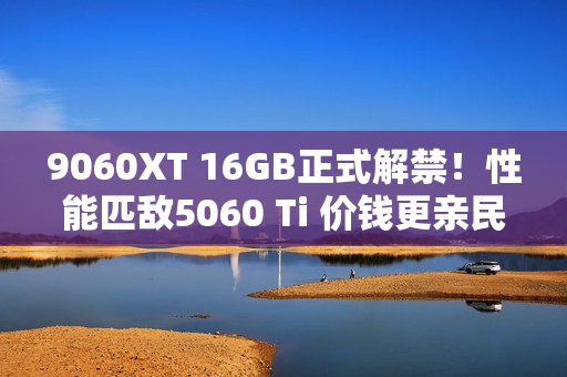 9060XT 16GB正式解禁！性能匹敌5060 Ti 价钱更亲民
