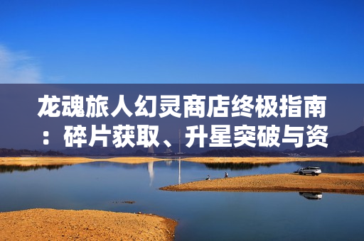 龙魂旅人幻灵商店终极指南：碎片获取、升星突破与资源规划