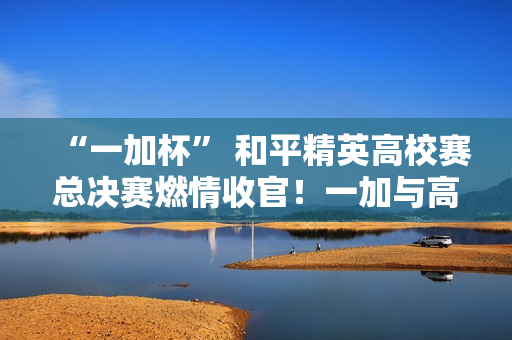 “一加杯” 和平精英高校赛总决赛燃情收官！一加与高校联共同助力中国电竞！