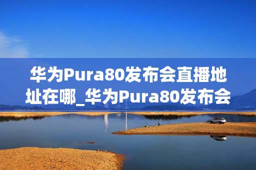 华为Pura80发布会直播地址在哪_华为Pura80发布会直播地址是多少