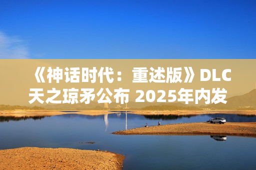 《神话时代：重述版》DLC天之琼矛公布 2025年内发售