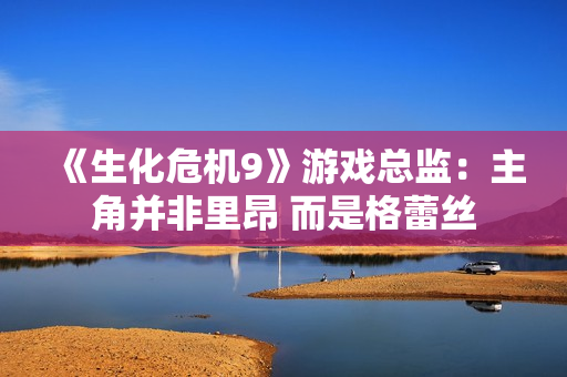 《生化危机9》游戏总监：主角并非里昂 而是格蕾丝