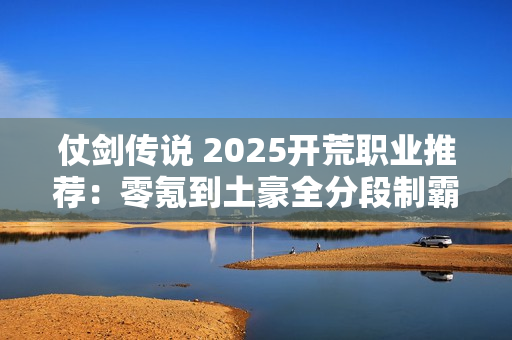 仗剑传说 2025开荒职业推荐：零氪到土豪全分段制霸攻略