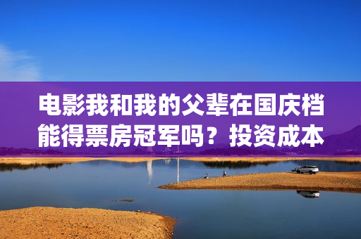电影我和我的父辈在国庆档能得票房冠军吗？投资成本多少？哪家公司？(电影我和我的父辈演员表)