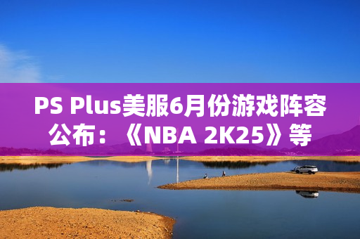 PS Plus美服6月份游戏阵容公布：《NBA 2K25》等