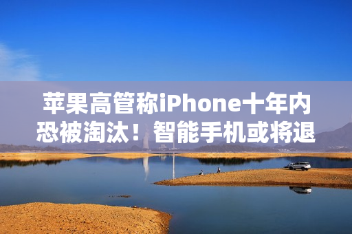 苹果高管称iPhone十年内恐被淘汰！智能手机或将退场