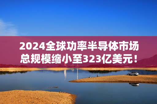 2024全球功率半导体市场总规模缩小至323亿美元！