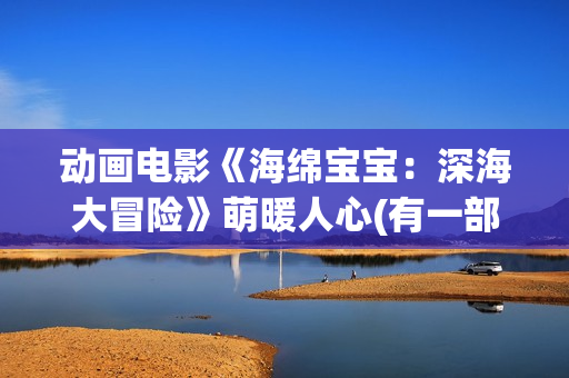 动画电影《海绵宝宝：深海大冒险》萌暖人心(有一部动画片叫海绵什么来着?)