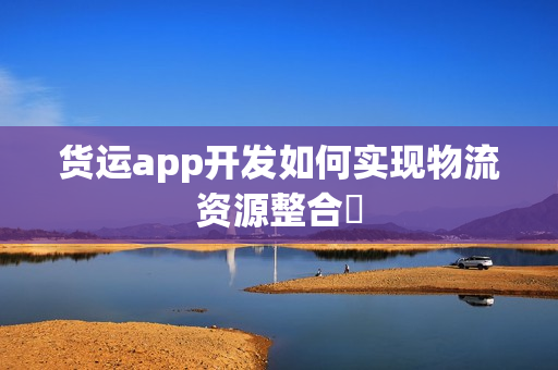 货运app开发如何实现物流资源整合‌