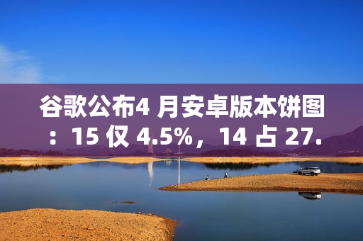谷歌公布4 月安卓版本饼图:15 仅 4.5%,14 占 27.4% 唱主角 谷歌公布4 月安卓版本饼图:15 仅 4.5%,14 占 27.4% 唱主角