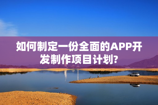 如何制定一份全面的APP开发制作项目计划?