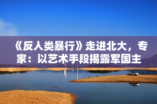 《反人类暴行》走进北大，专家：以艺术手段揭露军国主义本质