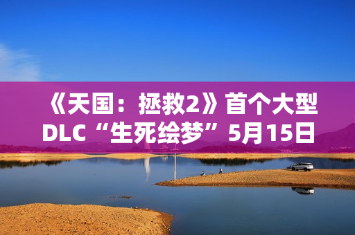 《天国：拯救2》首个大型DLC“生死绘梦”5月15日上线