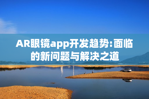 AR眼镜app开发趋势:面临的新问题与解决之道