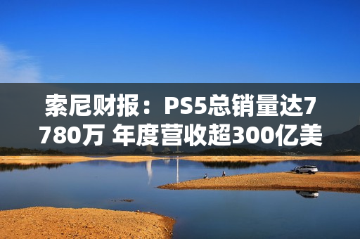 索尼财报：PS5总销量达7780万 年度营收超300亿美元