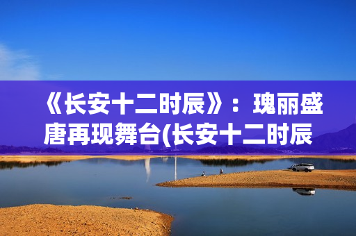 《长安十二时辰》：瑰丽盛唐再现舞台(长安十二时辰在线观看)